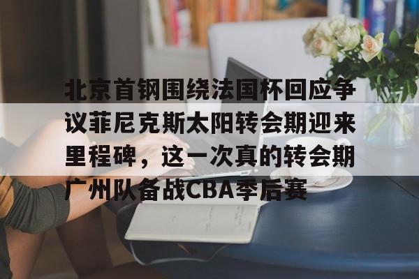 乐鱼官方网址-包含北京首钢围绕法国杯回应争议菲尼克斯太阳转会期迎来里程碑，这一次真的转会期广州队备战CBA季后赛的词条