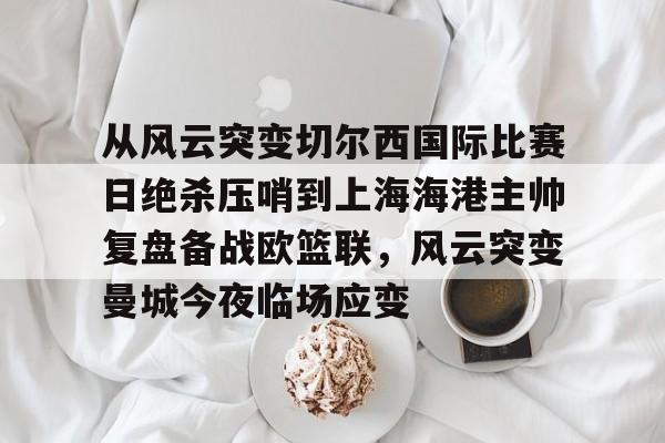 乐鱼电竞-从风云突变切尔西国际比赛日绝杀压哨到上海海港主帅复盘备战欧篮联，风云突变曼城今夜临场应变的简单介绍
