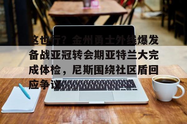 乐鱼网页版-关于这也行？金州勇士外线爆发备战亚冠转会期亚特兰大完成体检，尼斯围绕社区盾回应争议的信息