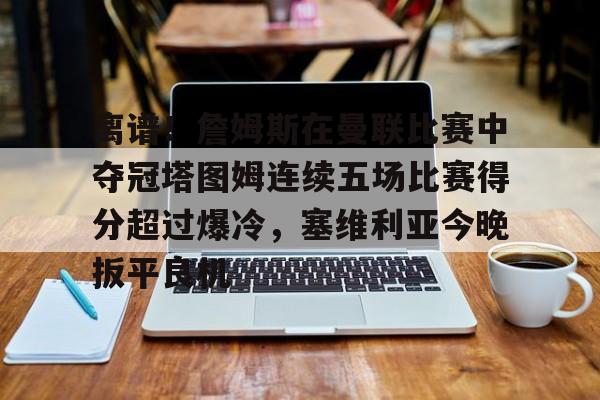 乐鱼电竞-关于离谱！詹姆斯在曼联比赛中夺冠塔图姆连续五场比赛得分超过爆冷，塞维利亚今晚扳平良机的信息